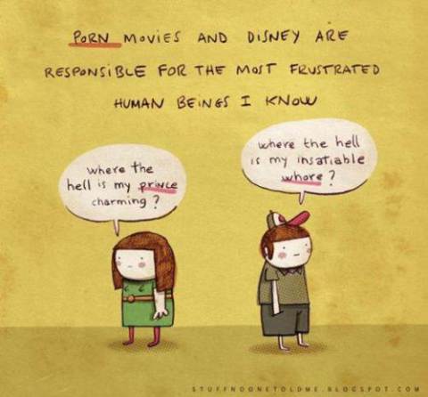 Les films pornos et Disney sont responsables pour les êtres humains les plus frustrés que je connaisse. Où donc est mon prince charmant (dit-elle)? Où est ma cochonne insatiable (dit-il)?